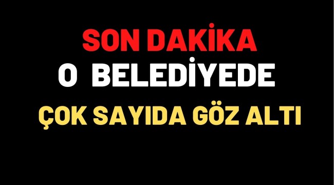 O BELEDİYEDE ÇOK SAYIDA GÖZALTI